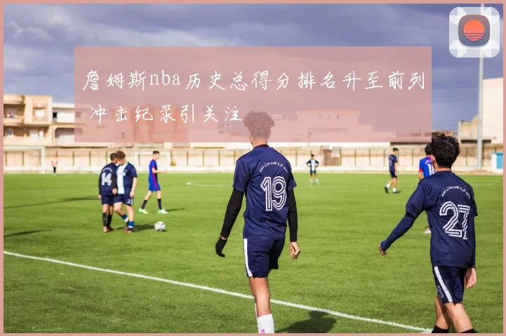 詹姆斯nba历史总得分排名升至前列 冲击纪录引关注