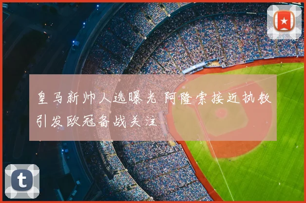 皇马新帅人选曝光 阿隆索接近执教引发欧冠备战关注