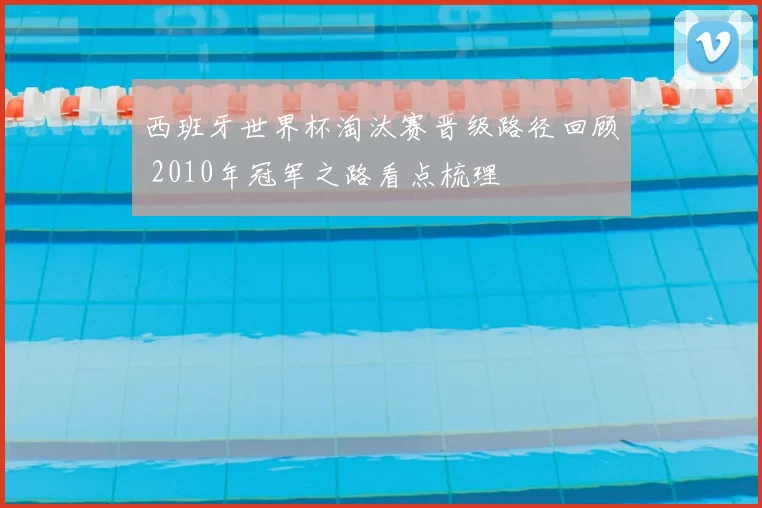 西班牙世界杯淘汰赛晋级路径回顾 2010年冠军之路看点梳理