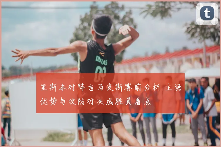 里斯本对阵吉马良斯赛前分析 主场优势与攻防对决成胜负看点